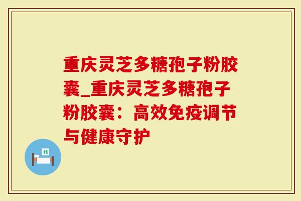重庆灵芝多糖孢子粉胶囊_重庆灵芝多糖孢子粉胶囊：高效免疫调节与健康守护