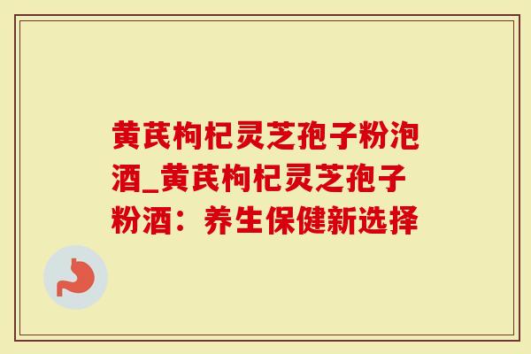 黄芪枸杞灵芝孢子粉泡酒_黄芪枸杞灵芝孢子粉酒：养生保健新选择