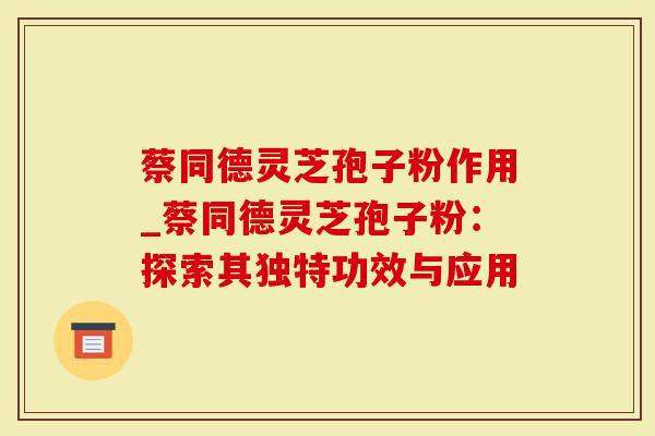 蔡同德灵芝孢子粉作用_蔡同德灵芝孢子粉：探索其独特功效与应用