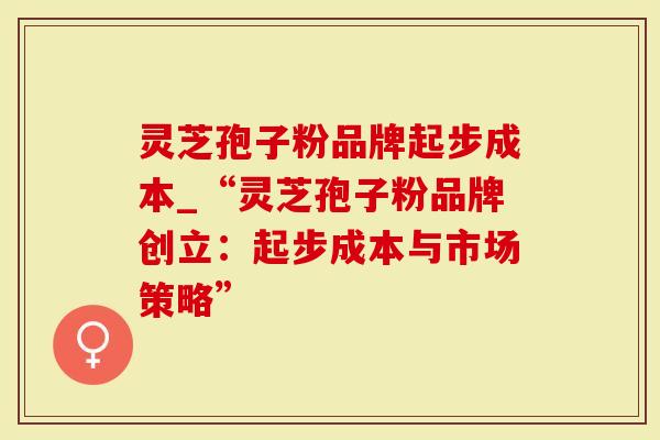 灵芝孢子粉品牌起步成本_“灵芝孢子粉品牌创立：起步成本与市场策略”