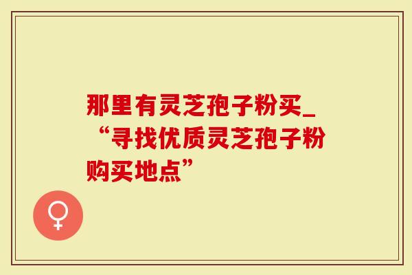 那里有灵芝孢子粉买_“寻找优质灵芝孢子粉购买地点”