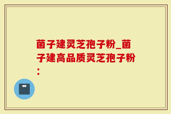 菌子建灵芝孢子粉_菌子建高品质灵芝孢子粉：