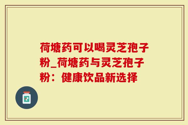 荷塘药可以喝灵芝孢子粉_荷塘药与灵芝孢子粉：健康饮品新选择