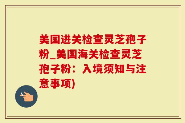 美国进关检查灵芝孢子粉_美国海关检查灵芝孢子粉：入境须知与注意事项)
