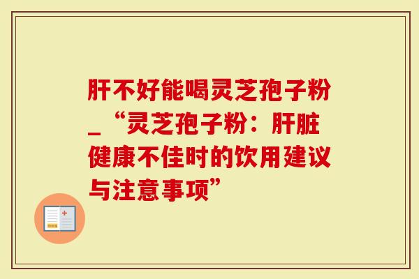 肝不好能喝灵芝孢子粉_“灵芝孢子粉:肝脏健康不佳时的饮用建议与注意事项”-第1张图片-灵芝大师 肝不好能喝灵芝孢子粉_“灵芝孢子粉:肝脏健康不佳时的饮用建议与注意事项”-第1张图片-灵芝大师