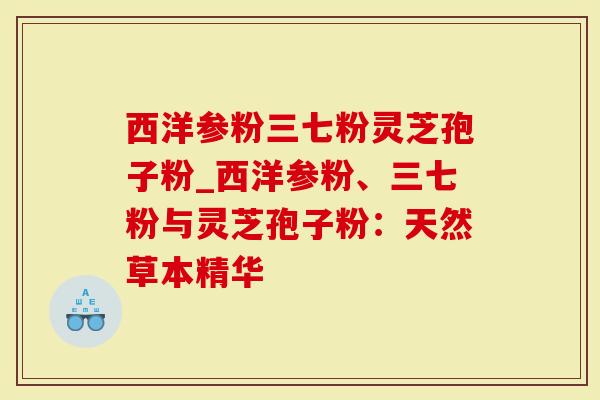 西洋参粉三七粉灵芝孢子粉_西洋参粉、三七粉与灵芝孢子粉：天然草本精华