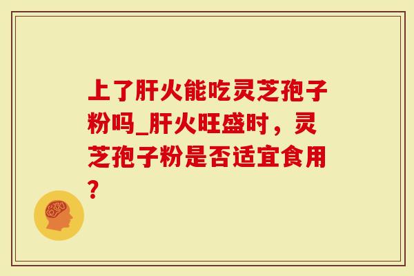 上了肝火能吃灵芝孢子粉吗_肝火旺盛时,灵芝孢子粉是否适宜食用?-第1张图片-灵芝大师 上了肝火能吃灵芝孢子粉吗_肝火旺盛时,灵芝孢子粉是否适宜食用?-第1张图片-灵芝大师
