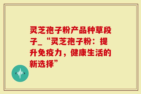 灵芝孢子粉产品种草段子_“灵芝孢子粉:提升免疫力,健康生活的新选择”-第1张图片-灵芝大师 灵芝孢子粉产品种草段子_“灵芝孢子粉:提升免疫力,健康生活的新选择”-第1张图片-灵芝大师