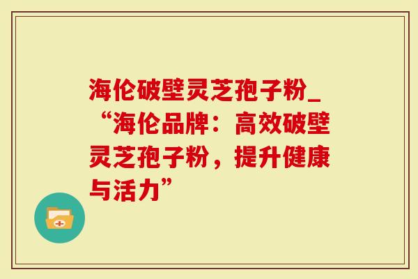海伦破壁灵芝孢子粉_“海伦品牌：高效破壁灵芝孢子粉，提升健康与活力”