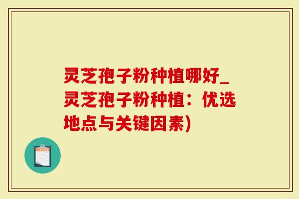 灵芝孢子粉种植哪好_灵芝孢子粉种植：优选地点与关键因素)
