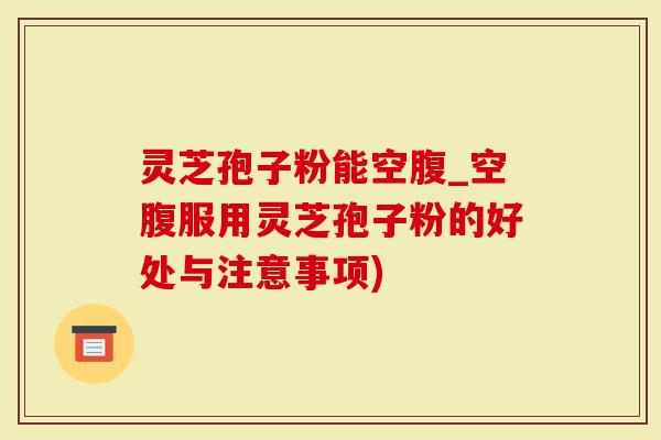 灵芝孢子粉能空腹_空腹服用灵芝孢子粉的好处与注意事项)