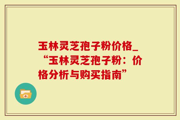 玉林灵芝孢子粉价格_“玉林灵芝孢子粉：价格分析与购买指南”