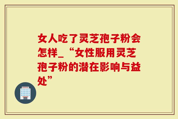 女人吃了灵芝孢子粉会怎样_“女性服用灵芝孢子粉的潜在影响与益处”