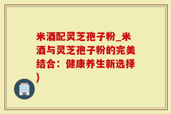 米酒配灵芝孢子粉_米酒与灵芝孢子粉的完美结合：健康养生新选择)