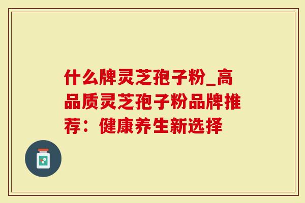 什么牌灵芝孢子粉_高品质灵芝孢子粉品牌推荐：健康养生新选择