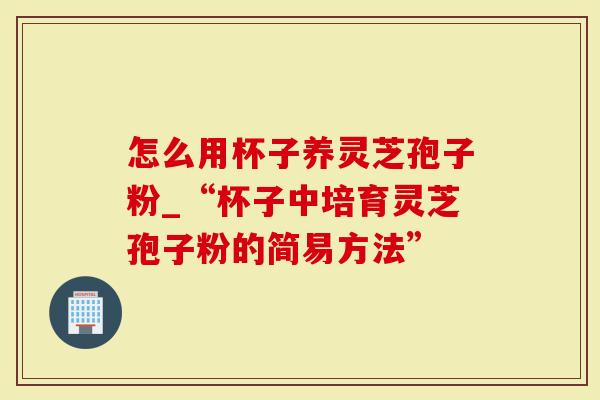 怎么用杯子养灵芝孢子粉_“杯子中培育灵芝孢子粉的简易方法”-第1张图片-灵芝大师