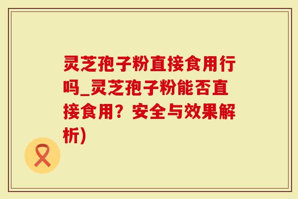 灵芝孢子粉直接食用行吗_灵芝孢子粉能否直接食用？安全与效果解析)-第1张图片-灵芝大师