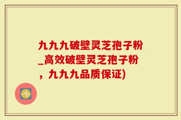 九九九破壁灵芝孢子粉_高效破壁灵芝孢子粉，九九九品质保证)