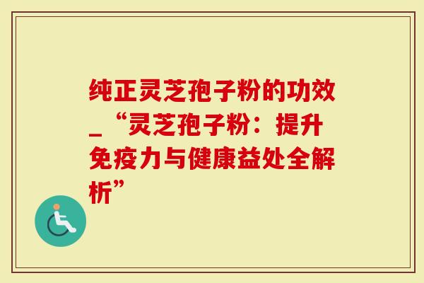 纯正灵芝孢子粉的功效_“灵芝孢子粉：提升免疫力与健康益处全解析”