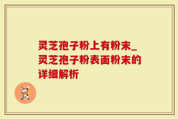 灵芝孢子粉上有粉末_灵芝孢子粉表面粉末的详细解析