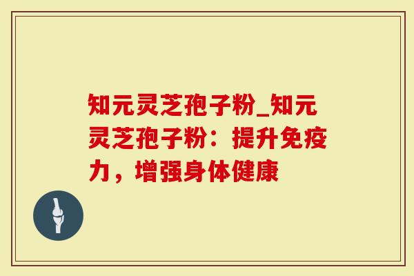 知元灵芝孢子粉_知元灵芝孢子粉：提升免疫力，增强身体健康