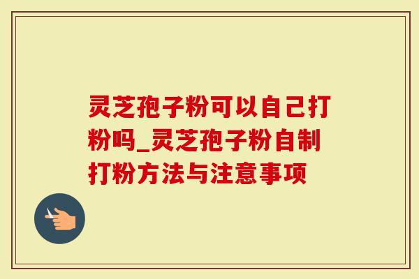 灵芝孢子粉可以自己打粉吗_灵芝孢子粉自制打粉方法与注意事项