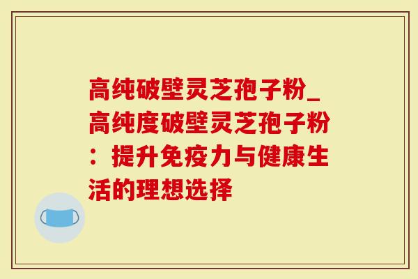 高纯破壁灵芝孢子粉_高纯度破壁灵芝孢子粉：提升免疫力与健康生活的理想选择