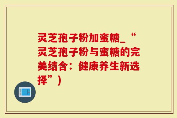 灵芝孢子粉加蜜糖_“灵芝孢子粉与蜜糖的完美结合：健康养生新选择”)