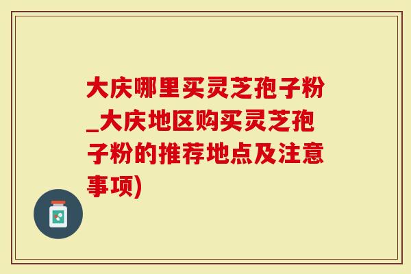 大庆哪里买灵芝孢子粉_大庆地区购买灵芝孢子粉的推荐地点及注意事项)