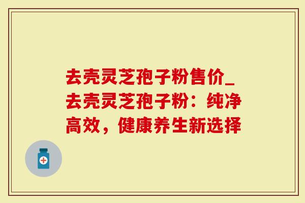 去壳灵芝孢子粉售价_去壳灵芝孢子粉：纯净高效，健康养生新选择