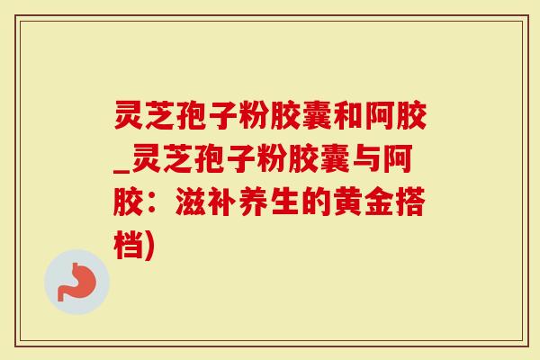 灵芝孢子粉胶囊和阿胶_灵芝孢子粉胶囊与阿胶：滋补养生的黄金搭档)