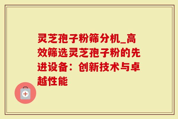 灵芝孢子粉筛分机_高效筛选灵芝孢子粉的先进设备：创新技术与卓越性能
