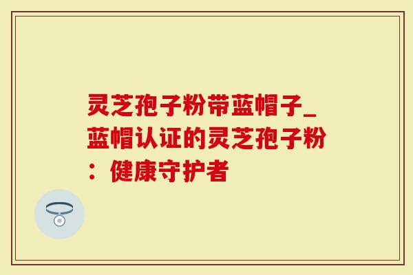 灵芝孢子粉带蓝帽子_蓝帽认证的灵芝孢子粉：健康守护者