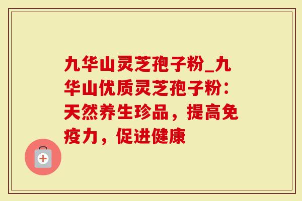 九华山灵芝孢子粉_九华山优质灵芝孢子粉：天然养生珍品，提高免疫力，促进健康