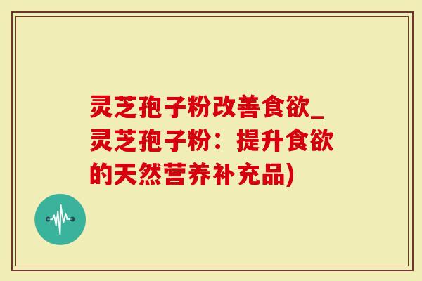 灵芝孢子粉改善食欲_灵芝孢子粉：提升食欲的天然营养补充品)