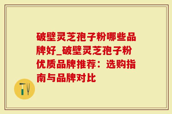 破壁灵芝孢子粉哪些品牌好_破壁灵芝孢子粉优质品牌推荐:选购指南与品牌对比-第1张图片-灵芝大师 破壁灵芝孢子粉哪些品牌好_破壁灵芝孢子粉优质品牌推荐:选购指南与品牌对比-第1张图片-灵芝大师