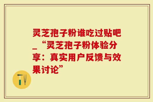 灵芝孢子粉谁吃过贴吧_“灵芝孢子粉体验分享：真实用户反馈与效果讨论”