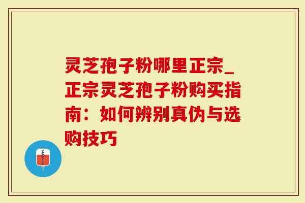 灵芝孢子粉哪里正宗_正宗灵芝孢子粉购买指南：如何辨别真伪与选购技巧-第1张图片-灵芝大师