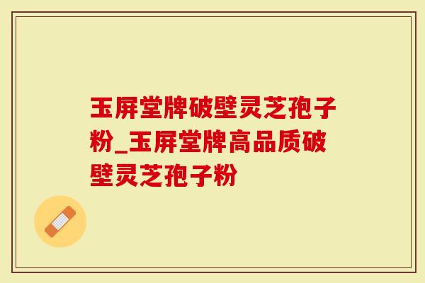 玉屏堂牌破壁灵芝孢子粉_玉屏堂牌高品质破壁灵芝孢子粉