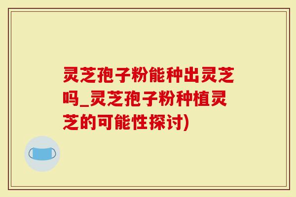 灵芝孢子粉能种出灵芝吗_灵芝孢子粉种植灵芝的可能性探讨)