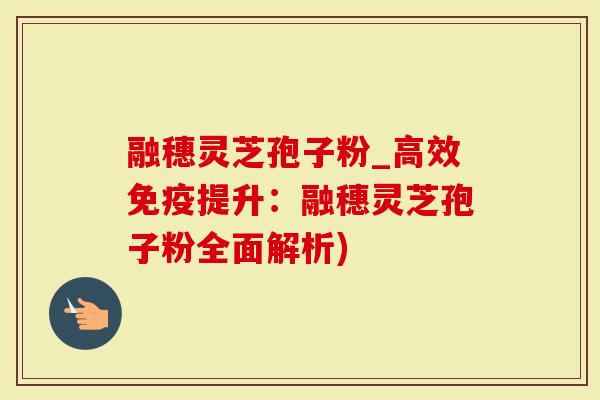 融穗灵芝孢子粉_高效免疫提升：融穗灵芝孢子粉全面解析)