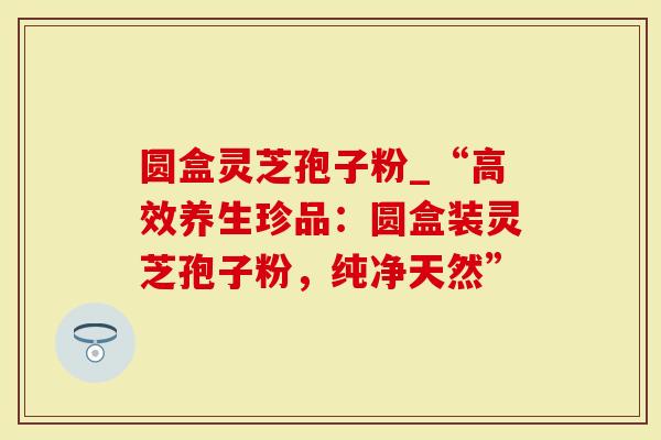 圆盒灵芝孢子粉_“高效养生珍品:圆盒装灵芝孢子粉,纯净天然”-第1张图片-灵芝大师 圆盒灵芝孢子粉_“高效养生珍品:圆盒装灵芝孢子粉,纯净天然”-第1张图片-灵芝大师