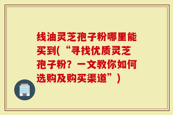 线油灵芝孢子粉哪里能买到(“寻找优质灵芝孢子粉?一文教你如何选购及购买渠道”)-第1张图片-灵芝大师 线油灵芝孢子粉哪里能买到(“寻找优质灵芝孢子粉?一文教你如何选购及购买渠道”)-第1张图片-灵芝大师