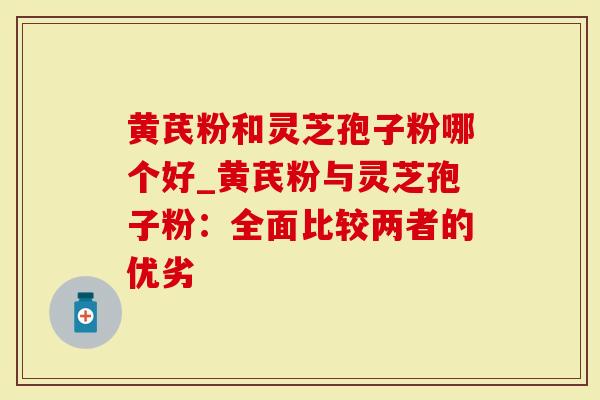 黄芪粉和灵芝孢子粉哪个好_黄芪粉与灵芝孢子粉：全面比较两者的优劣