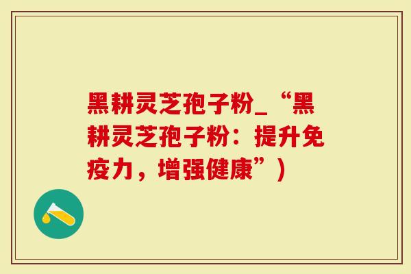 黑耕灵芝孢子粉_“黑耕灵芝孢子粉：提升免疫力，增强健康”)