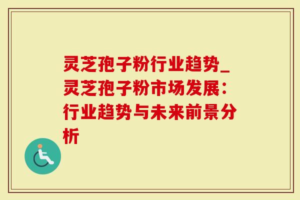 灵芝孢子粉行业趋势_灵芝孢子粉市场发展：行业趋势与未来前景分析