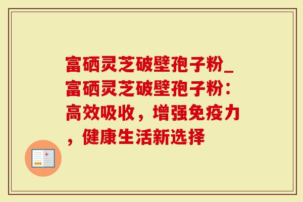 富硒灵芝破壁孢子粉_富硒灵芝破壁孢子粉：高效吸收，增强免疫力，健康生活新选择
