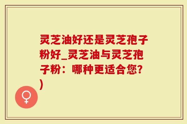 灵芝油好还是灵芝孢子粉好_灵芝油与灵芝孢子粉：哪种更适合您？)