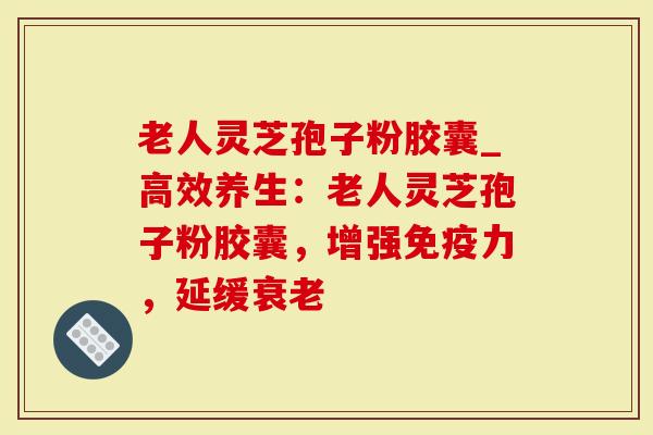 老人灵芝孢子粉胶囊_高效养生：老人灵芝孢子粉胶囊，增强免疫力，延缓衰老