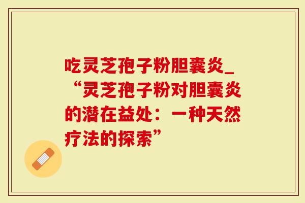吃灵芝孢子粉胆囊炎_“灵芝孢子粉对胆囊炎的潜在益处：一种天然疗法的探索”